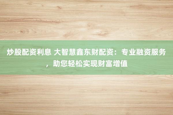 炒股配资利息 大智慧鑫东财配资:专业融资服务,助您轻松实现财富增值