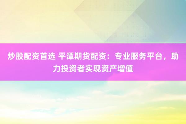 炒股配资首选 平潭期货配资：专业服务平台，助力投资者实现资产增值