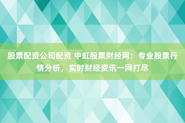 股票配资公司配资 中虹股票财经网：专业股票行情分析，实时财经资讯一网打尽