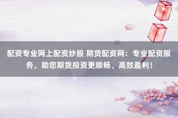 配资专业网上配资炒股 期货配资网：专业配资服务，助您期货投资更顺畅、高效盈利！