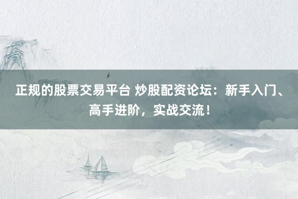 正规的股票交易平台 炒股配资论坛：新手入门、高手进阶，实战交流！