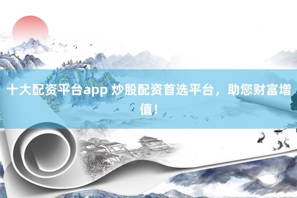 十大配资平台app 炒股配资首选平台,助您财富增值!