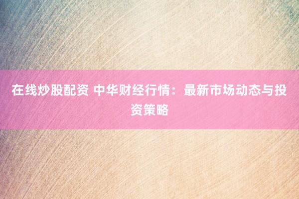 在线炒股配资 中华财经行情：最新市场动态与投资策略