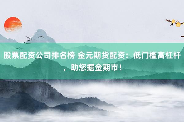 股票配资公司排名榜 金元期货配资：低门槛高杠杆，助您掘金期市！